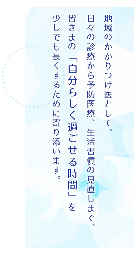 地域のかかりつけ医として、日々の診療から予防医療、生活習慣の見直しまで、皆さまの「自分らしく過ごせる時間」を少しでも長くするために寄り添います。