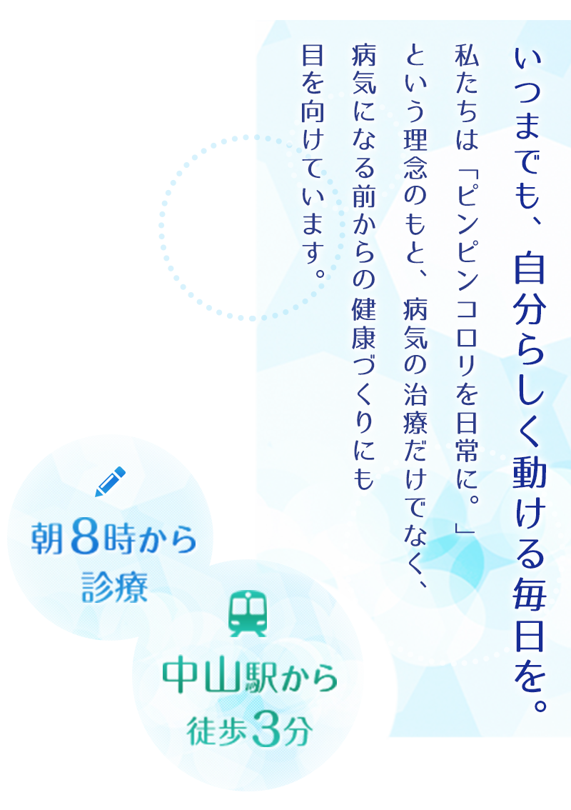 いつまでも、自分らしく動ける毎日を。私たちは「ピンピンコロリ」という理念のもと、病気の治療だけでなく、病気になる前からの健康づくりにも目を向けています。