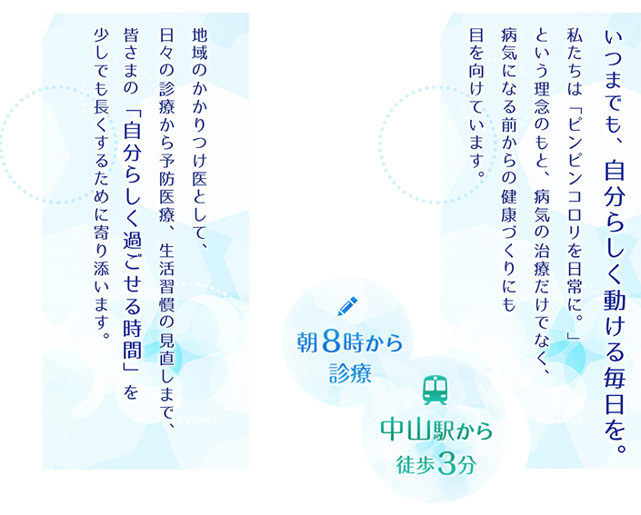 いつまでも、自分らしく動ける毎日を。私たちは「ピンピンコロリ」という理念のもと、病気の治療だけでなく、病気になる前からの健康づくりにも目を向けています。地域のかかりつけ医として、日々の診療から予防医療、生活習慣の見直しまで、皆さまの「自分らしく過ごせる時間」を少しでも長くするために寄り添います。